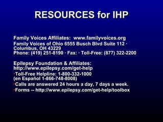 RREESSOOUURRCCEESS ffoorr IIHHPP 
FFaammiillyy VVooiicceess AAffffiilliiaatteess:: wwwwww..ffaammiillyyvvooiicceess..oorrgg 
FFaammiillyy VVooiicceess ooff OOhhiioo 66555555 BBuusscchh BBllvvdd SSuuiittee 111122 · 
CCoolluummbbuuss,, OOHH 443222299 
PPhhoonnee:: ((441199)) 225511--88119900 · FFaaxx:: · TToollll--FFrreeee:: ((887777)) 32222--22220000 
EEppiilleeppssyy FFoouunnddaattiioonn & AAffffiilliiaatteess:: 
hhttttpp::////wwwwww..eeppiilleeppssyy..ccoomm//ggeett--hheellpp 
•TToollll--FFrreeee HHeellpplliinnee:: 11--880000--3322--11000000 
((eenn EEssppaaññooll 11--886666--774488--88000088)) 
•CCaallllss aarree aannsswweerreedd 2244 hhoouurrss aa ddaayy,, 77 ddaayyss aa wweeeekk.. 
•FFoorrmmss ---- hhttttpp::////wwwwww..eeppiilleeppssyy..ccoomm//ggeett--hheellpp//ttoooollbbooxx 
 