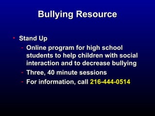 BBuullllyyiinngg RReessoouurrccee 
• SSttaanndd UUpp 
- OOnnlliinnee pprrooggrraamm ffoorr hhiigghh sscchhooooll 
ssttuuddeennttss ttoo hheellpp cchhiillddrreenn wwiitthh ssoocciiaall 
iinntteerraaccttiioonn aanndd ttoo ddeeccrreeaassee bbuullllyyiinngg 
- TThhrreeee,, 4400 mmiinnuuttee sseessssiioonnss 
- FFoorr iinnffoorrmmaattiioonn,, ccaallll 221166--444444--00551144 
 