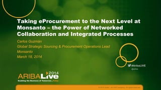 Taking eProcurement to the Next Level at
Monsanto – the Power of Networked
Collaboration and Integrated Processes
Carlos Guzmán
Global Strategic Sourcing & Procurement Operations Lead
Monsanto
March 18, 2014
#AribaLIVE
@ariba

© 2014 Ariba – an SAP company. All rights reserved.

 