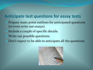 Anticipate test questions for essay testsPrepare main point outlines for anticipated questions (or even write out essays). Include a couple of specific details. Write out possible questions. Don't expect to be able to anticipate all the questions. 