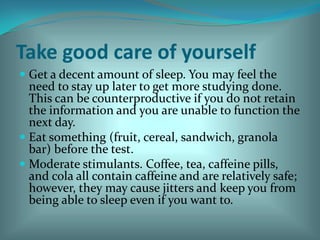 Take good care of yourself Get a decent amount of sleep. You may feel the need to stay up later to get more studying done.  This can be counterproductive if you do not retain the information and you are unable to function the next day. Eat something (fruit, cereal, sandwich, granola bar) before the test. Moderate stimulants. Coffee, tea, caffeine pills, and cola all contain caffeine and are relatively safe; however, they may cause jitters and keep you from being able to sleep even if you want to. 