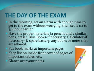 THE DAY OF THE EXAMIn the morning, set an alarm with enough time to get to the exam without worrying, then set it 1/2 to 3/4 hour earlier. Have the proper materials (2 pencils and 2 similar pens, eraser, Blue Books-if necessary, Calculator-if necessary- & spare battery, any books or notes that are allowed.Put book marks at important pages.Keep list on inside front cover of pages of important tables, etc. Glance over your notes. 