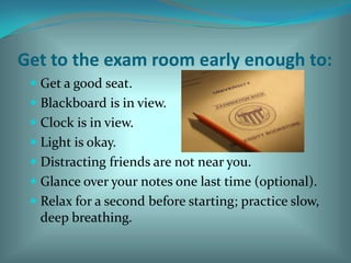 Get to the exam room early enough to: Get a good seat. Blackboard is in view. Clock is in view. Light is okay. Distracting friends are not near you. Glance over your notes one last time (optional). Relax for a second before starting; practice slow, deep breathing. 