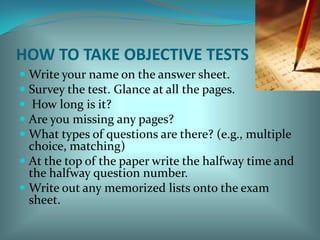 HOW TO TAKE OBJECTIVE TESTSWrite your name on the answer sheet.Survey the test. Glance at all the pages.  How long is it? Are you missing any pages?What types of questions are there? (e.g., multiple choice, matching) At the top of the paper write the halfway time and the halfway question number. Write out any memorized lists onto the exam sheet. 