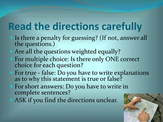 Read the directions carefully Is there a penalty for guessing? (If not, answer all the questions.) Are all the questions weighted equally? For multiple choice: Is there only ONE correct choice for each question? For true - false: Do you have to write explanations as to why this statement is true or false? For short answers: Do you have to write in complete sentences? ASK if you find the directions unclear. 