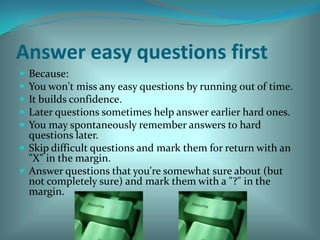Answer easy questions first Because: You won't miss any easy questions by running out of time. It builds confidence. Later questions sometimes help answer earlier hard ones. You may spontaneously remember answers to hard questions later. Skip difficult questions and mark them for return with an "X" in the margin. Answer questions that you're somewhat sure about (but not completely sure) and mark them with a "?" in the margin. 