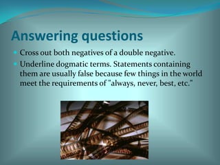 Answering questions Cross out both negatives of a double negative. Underline dogmatic terms. Statements containing them are usually false because few things in the world meet the requirements of "always, never, best, etc." 