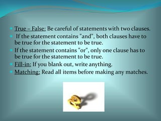 True – False: Be careful of statements with two clauses.  If the statement contains "and", both clauses have to be true for the statement to be true. If the statement contains "or", only one clause has to be true for the statement to be true. Fill-in: If you blank out, write anything. Matching: Read all items before making any matches. 