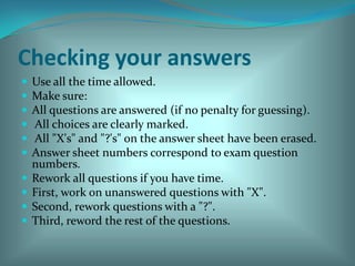 Checking your answers Use all the time allowed. Make sure: All questions are answered (if no penalty for guessing).  All choices are clearly marked.  All "X's" and "?'s" on the answer sheet have been erased. Answer sheet numbers correspond to exam question numbers. Rework all questions if you have time. First, work on unanswered questions with "X". Second, rework questions with a "?".Third, reword the rest of the questions. 