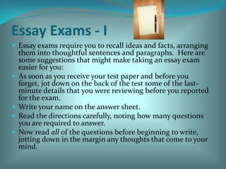 Essay Exams - IEssay exams require you to recall ideas and facts, arranging them into thoughtful sentences and paragraphs.  Here are some suggestions that might make taking an essay exam easier for you:As soon as you receive your test paper and before you forget, jot down on the back of the test some of the last-minute details that you were reviewing before you reported for the exam.Write your name on the answer sheet.Read the directions carefully, noting how many questions you are required to answer.  Now read all of the questions before beginning to write, jotting down in the margin any thoughts that come to your mind.