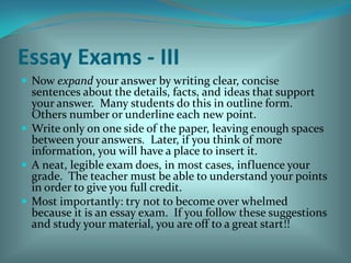 Essay Exams - IIINow expand your answer by writing clear, concise sentences about the details, facts, and ideas that support your answer.  Many students do this in outline form.  Others number or underline each new point.Write only on one side of the paper, leaving enough spaces between your answers.  Later, if you think of more information, you will have a place to insert it.A neat, legible exam does, in most cases, influence your grade.  The teacher must be able to understand your points in order to give you full credit.Most importantly: try not to become over whelmed because it is an essay exam.  If you follow these suggestions and study your material, you are off to a great start!! 