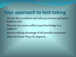 Your approach to test-takingDo you feel confident and calm or anxious and upset before a test?Do your test scores reflect your knowledge in a subject?Are you taking advantage of all possible resources?Here Are Some Ways To Improve…