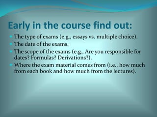 Early in the course find out:The type of exams (e.g., essays vs. multiple choice).The date of the exams. The scope of the exams (e.g., Are you responsible for dates? Formulas? Derivations?). Where the exam material comes from (i.e., how much from each book and how much from the lectures). 