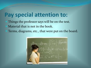 Pay special attention to:Things the professor says will be on the test. Material that is not in the book. Terms, diagrams, etc., that were put on the board. 