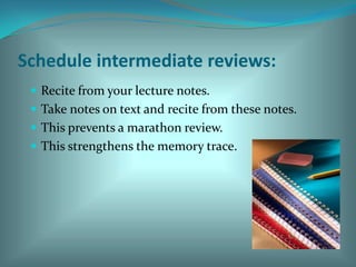 Schedule intermediate reviews:Recite from your lecture notes.Take notes on text and recite from these notes. This prevents a marathon review. This strengthens the memory trace. 