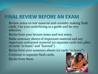 FINAL REVIEW BEFORE AN EXAMReview notes on test material and consider making flash cards. Use your underlining as a guide and be very selective. Recite from your lecture notes and text notes.Make summary sheets of important material and any important unlearned material (or separate cards into piles of cards "to learn" and "learned"). Recite from your summary sheets (or cards "to learn"). Continue to separate flash cards.Recite from these. 