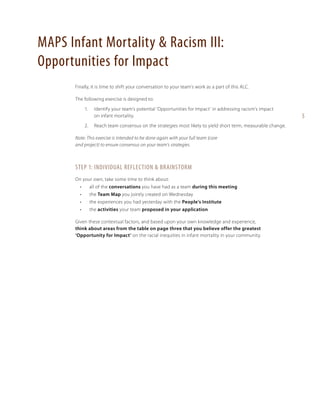 MAPS Infant Mortality & Racism III:
Opportunities for Impact
Finally, it is time to shift your conversation to your team’s work as a part of this ALC.
The following exercise is designed to:
1. 	 Identify your team’s potential ‘Opportunities for Impact’ in addressing racism’s impact
on infant mortality.
2. 	 Reach team consensus on the strategies most likely to yield short term, measurable change.
Note: This exercise is intended to be done again with your full team (core
and project) to ensure consensus on your team’s strategies.

Step 1: Individual Reflection & Brainstorm
On your own, take some time to think about:
•	

all of the conversations you have had as a team during this meeting

•	

the Team Map you jointly created on Wednesday

•	

the experiences you had yesterday with the People’s Institute

•	

the activities your team proposed in your application

Given these contextual factors, and based upon your own knowledge and experience,
think about areas from the table on page three that you believe offer the greatest
‘Opportunity for Impact’ on the racial inequities in infant mortality in your community.

5

 