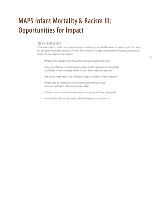 MAPS Infant Mortality & Racism III:
Opportunities for Impact
Step 3: reflection
Take a moment to reflect on these strategies. In the end, you will be asked to select up to 3 to work
on as a team over the course of the next 6-9 months. As a team, answer the following questions in
regard to your Top Ten as a whole:
•	

What do the results of the Power for Change Checklist tell you?

•	

Have any of these strategies already been tried in your community/state
to address infant mortality and/or racism? What were the results?

•	

Are any of these ideas ‘out of the box’ ways to address infant mortality?

•	

What types of community involvement, commitment, and
resources will each of these strategies take?

•	

Is there current momentum around pursuing any of these strategies?

•	

How will you decide, as a team, which strategies to pursue first?

9

 