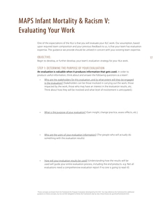 MAPS Infant Mortality & Racism V:
Evaluating Your Work
One of the expectations of the ALe is that you will evaluate your ALC work. Our assumption, based
upon required team composition and your previous feedback to us, is that your team has evaluation
expertise. The guidance we provide should be utilized in concert with your existing team expertise.

Objective:
Begin to develop, or further develop, your team’s evaluation strategy for your ALe work.

Step 1: Determine the Purpose of your Evaluation
An evaluation is valuable when it produces information that gets used. In order to
produce useful information, think about and answer the following questions as a team1:
•	

Who are the stakeholders for this evaluation, and to what extent will they be engaged
in the evaluation? (Stakeholders can be those involved in carrying out the work, those
impacted by the work, those who may have an interest in the evaluation results, etc.
Think about how they will be involved and what level of involvement is anticipated.)

•	

What is the purpose of your evaluation? (Gain insight, change practice, assess effects, etc.)

•	

Who are the users of your evaluation information? (The people who will actually do
something with the evaluation results)

•	

How will your evaluation results be used? (Understanding how the results will be
used will guide your entire evaluation process, including the end products. e.g. Not all
evaluations need a comprehensive evaluation report if no one is going to read it!)

I
These concepts are drawn from the Framework for Program Evaluation developed by the CDC. You may reference the Framework for additional
guidance on these concepts, but do not feel obligated to follow the Framework step by step. (http://www.cdc.gov/eval/framework.htm)

17

 