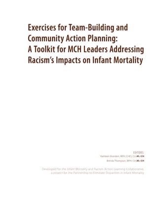 Exercises for Team-Building and
Community Action Planning:
A Toolkit for MCH Leaders Addressing
Racism’s Impacts on Infant Mortality

Editors:
Kathleen Brandert, MPH, CHES, CityMatCH
Brenda Thompson, MPH, CityMatCH

Developed for the Infant Mortality and Racism Action Learning Collaborative,
a project for the Partnership to Eliminate Disparities in Infant Mortality

 