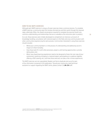 How to Use MAPS Exercises
Although each MAPS exercise is unique, all seven exercises share a common process. To complete
a MAPS exercise, a community team first reviews the exercise and then works through the required
steps collectively. Often, the shared conversations required to complete the exercises build trust,
common understanding, and relationships that are as valuable as the end action plan or product.
As a set, these exercises were initially developed to complement an intensive curriculum of
knowledge-building, consultation with national experts in the field, and cross-communication with
other communities experiencing the same process. Communities interested in using these exercises
should consider:
•	

Where your community/team is in the process of understanding and addressing racism’s
impact on infant mortality;

•	

How these tools fit in with other processes, projects, and training opportunities currently
taking place; and,

•	

When new shared learning experiences need to be designed to foster the next step of your
community’s work (e.g. bringing in a national expert, participating on a webinar together,
offering a DVD viewing, etc.), and how these exercises can play a role in those experiences.

The MAPS exercises are not copyrighted. Readers are free to duplicate and use all or part
of the information contained in this publication.1 Should your community need technical
assistance or support regarding the MAPS series, please contact CityMatCH staff.

For grant reporting purposes, CityMatCH requests notification of any use or reproduction of the
MAPS exercises by contacting us via email or by telephone at 402-561-7500.

1

iii

 