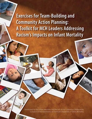 Exercises for Team-Building and
Community Action Planning:
A Toolkit for MCH Leaders Addressing
Racism’s Impacts on Infant Mortality

Developed for the Infant Mortality and Racism Action Learning Collaborative,
a project of the Partnership to Eliminate Disparities in Infant Mortality.

 