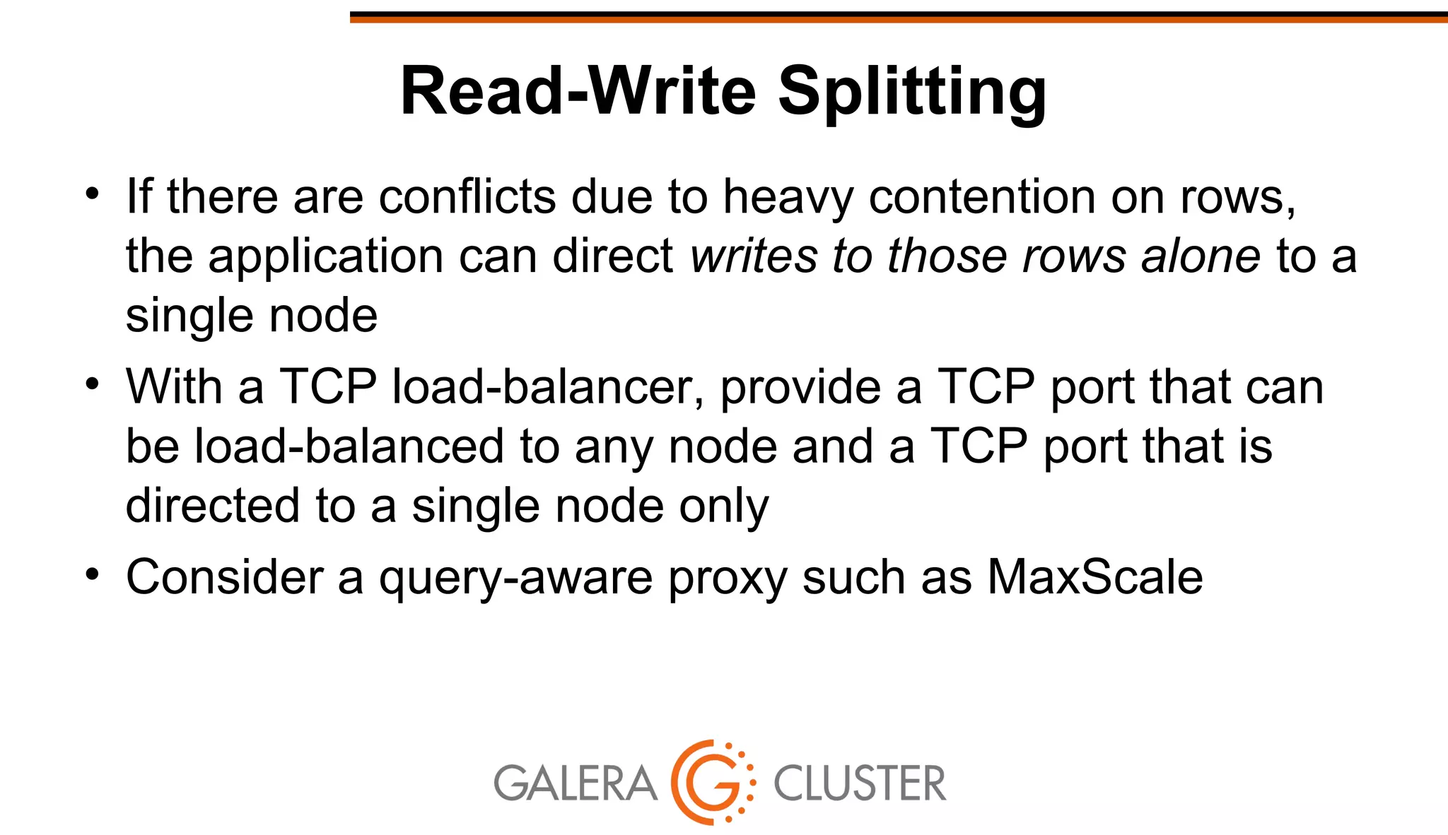 Read-Write Splitting
• If there are conflicts due to heavy contention on rows,
the application can direct writes to those rows alone to a
single node
• With a TCP load-balancer, provide a TCP port that can
be load-balanced to any node and a TCP port that is
directed to a single node only
• Consider a query-aware proxy such as MaxScale
 