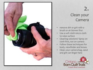 • remove dirt or grit with a
brush or air blower first
• Use a soft cloth micro cloth
to wipe surface
• Cleaning solutions? Spray on
cloth first, not on camera
• Follow these techniques for
body, viewfinder and lenses
• Clean your camera bag, sand
and grit can linger here
2.
Clean your
Camera
 