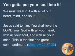 You gotta put your soul into it!
We must walk in it with all of our
heart, mind, and soul:
Jesus said to him, You shall love the
LORD your God with all your heart,
with all your soul, and with all your
mind. This is the first and great
commandment. (Matthew 22:37-38)
 