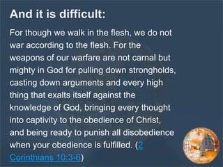And it is difficult:
For though we walk in the flesh, we do not
war according to the flesh. For the
weapons of our warfare are not carnal but
mighty in God for pulling down strongholds,
casting down arguments and every high
thing that exalts itself against the
knowledge of God, bringing every thought
into captivity to the obedience of Christ,
and being ready to punish all disobedience
when your obedience is fulfilled. (2
Corinthians 10:3-6)
 