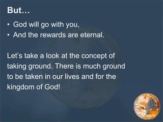 But…
• God will go with you,
• And the rewards are eternal.
Let’s take a look at the concept of
taking ground. There is much ground
to be taken in our lives and for the
kingdom of God!
 