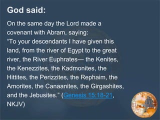 God said:
On the same day the Lord made a
covenant with Abram, saying:
“To your descendants I have given this
land, from the river of Egypt to the great
river, the River Euphrates— the Kenites,
the Kenezzites, the Kadmonites, the
Hittites, the Perizzites, the Rephaim, the
Amorites, the Canaanites, the Girgashites,
and the Jebusites.” (Genesis 15:18-21,
NKJV)
 