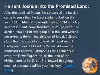 He sent Joshua into the Promised Land:
After the death of Moses the servant of the Lord, it
came to pass that the Lord spoke to Joshua the
son of Nun, Moses’ assistant, saying: 2 “Moses My
servant is dead. Now therefore, arise, go over this
Jordan, you and all this people, to the land which I
am giving to them—the children of Israel. 3 Every
place that the sole of your foot will tread upon I
have given you, as I said to Moses. 4 From the
wilderness and this Lebanon as far as the great
river, the River Euphrates, all the land of the
Hittites, and to the Great Sea toward the going
down of the sun, shall be your territory. (Joshua
1:1-4)
 