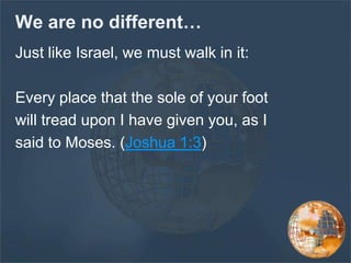 We are no different…
Just like Israel, we must walk in it:
Every place that the sole of your foot
will tread upon I have given you, as I
said to Moses. (Joshua 1:3)
 