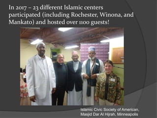 In 2017 – 23 different Islamic centers
participated (including Rochester, Winona, and
Mankato) and hosted over 1100 guests!
Islamic Civic Society of American,
Masjid Dar Al Hijrah, Minneapolis
 