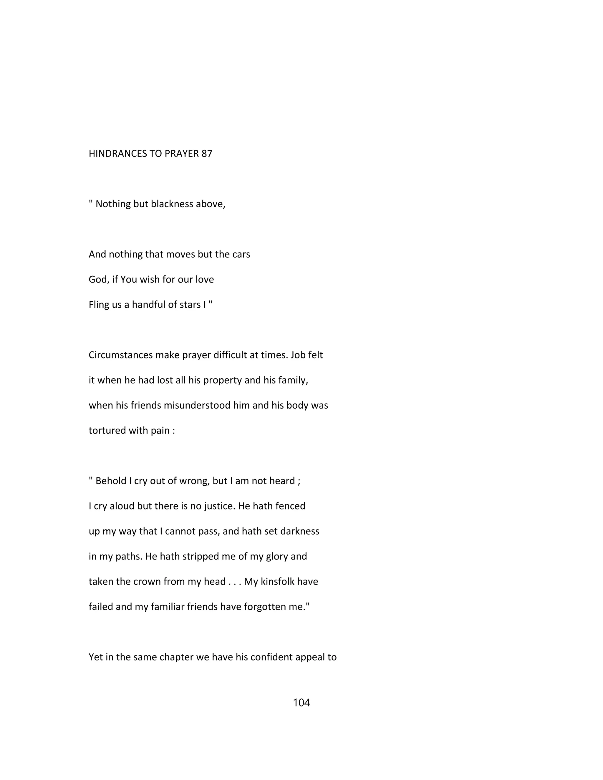 HINDRANCES TO PRAYER 87
" Nothing but blackness above,
And nothing that moves but the cars
God, if You wish for our love
Fling us a handful of stars I "
Circumstances make prayer difficult at times. Job felt
it when he had lost all his property and his family,
when his friends misunderstood him and his body was
tortured with pain :
" Behold I cry out of wrong, but I am not heard ;
I cry aloud but there is no justice. He hath fenced
up my way that I cannot pass, and hath set darkness
in my paths. He hath stripped me of my glory and
taken the crown from my head . . . My kinsfolk have
failed and my familiar friends have forgotten me."
Yet in the same chapter we have his confident appeal to
104
 
