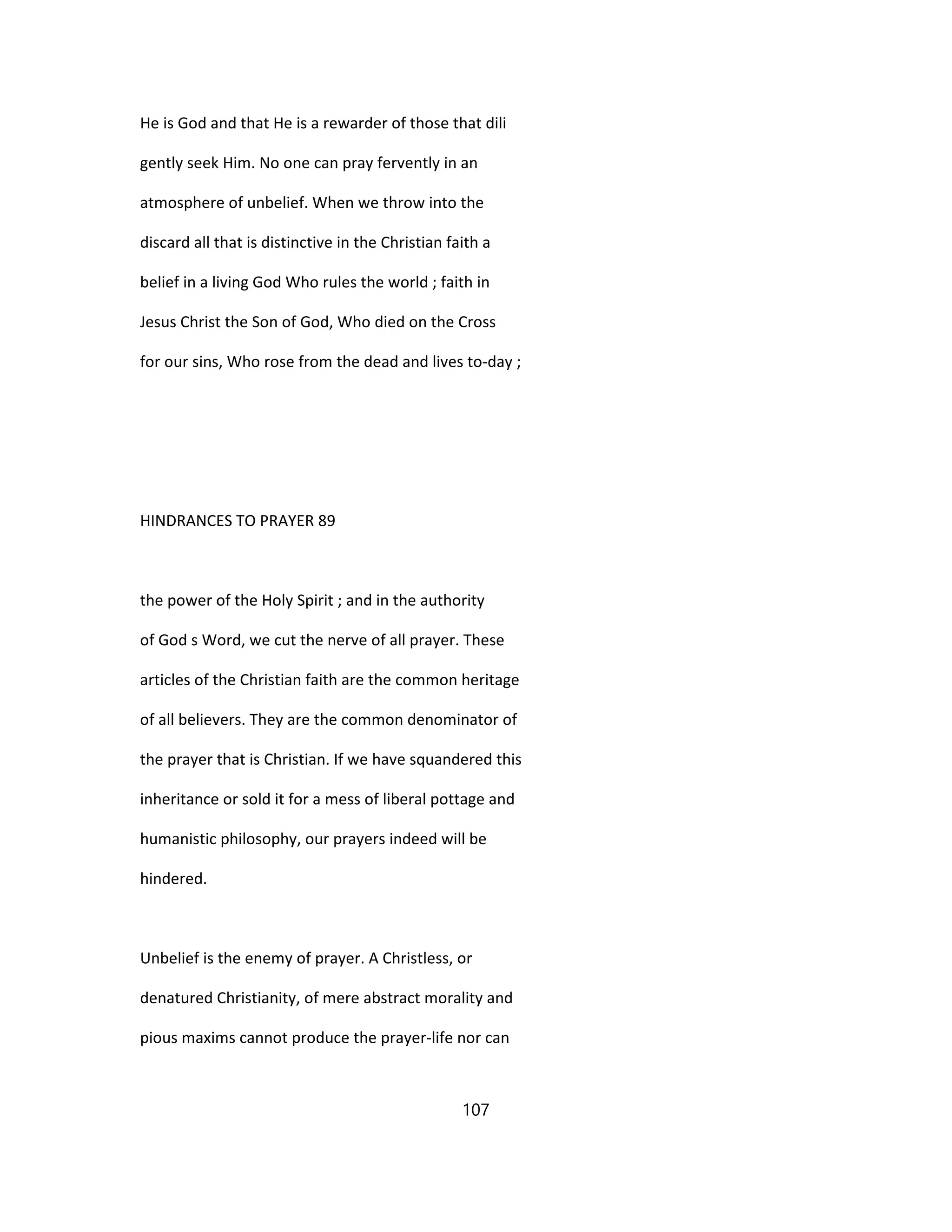 He is God and that He is a rewarder of those that dili
gently seek Him. No one can pray fervently in an
atmosphere of unbelief. When we throw into the
discard all that is distinctive in the Christian faith a
belief in a living God Who rules the world ; faith in
Jesus Christ the Son of God, Who died on the Cross
for our sins, Who rose from the dead and lives to-day ;
HINDRANCES TO PRAYER 89
the power of the Holy Spirit ; and in the authority
of God s Word, we cut the nerve of all prayer. These
articles of the Christian faith are the common heritage
of all believers. They are the common denominator of
the prayer that is Christian. If we have squandered this
inheritance or sold it for a mess of liberal pottage and
humanistic philosophy, our prayers indeed will be
hindered.
Unbelief is the enemy of prayer. A Christless, or
denatured Christianity, of mere abstract morality and
pious maxims cannot produce the prayer-life nor can
107
 