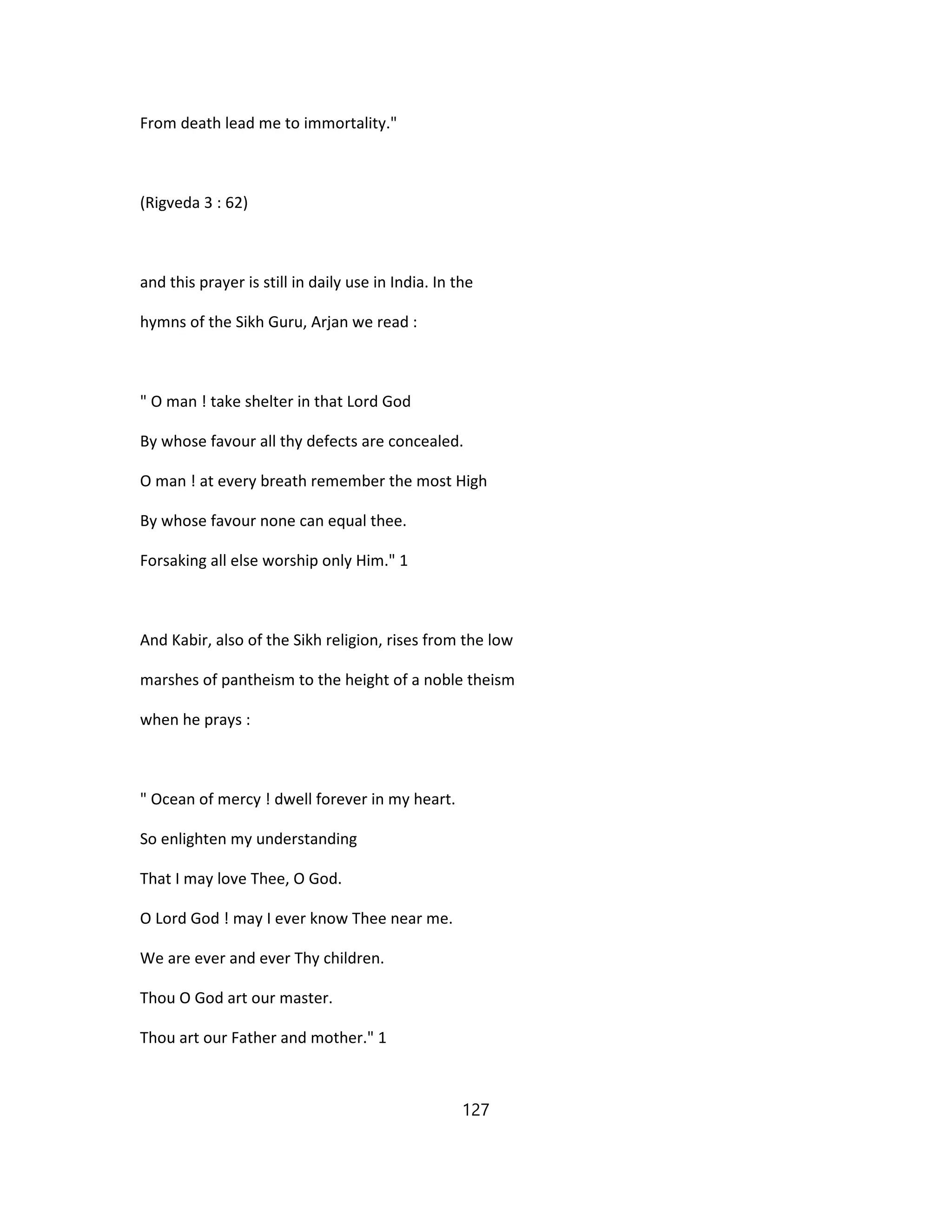 From death lead me to immortality."
(Rigveda 3 : 62)
and this prayer is still in daily use in India. In the
hymns of the Sikh Guru, Arjan we read :
" O man ! take shelter in that Lord God
By whose favour all thy defects are concealed.
O man ! at every breath remember the most High
By whose favour none can equal thee.
Forsaking all else worship only Him." 1
And Kabir, also of the Sikh religion, rises from the low
marshes of pantheism to the height of a noble theism
when he prays :
" Ocean of mercy ! dwell forever in my heart.
So enlighten my understanding
That I may love Thee, O God.
O Lord God ! may I ever know Thee near me.
We are ever and ever Thy children.
Thou O God art our master.
Thou art our Father and mother." 1
127
 