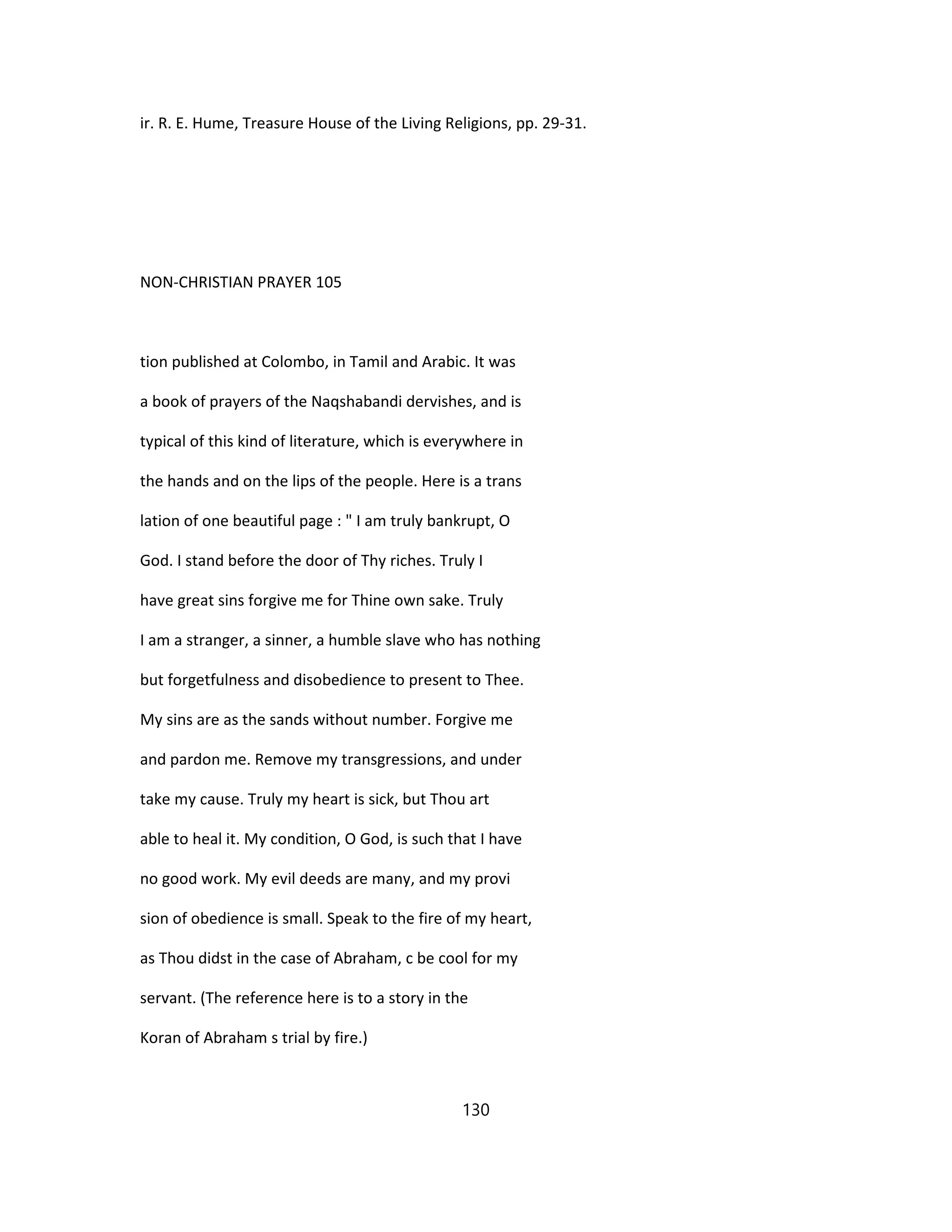 ir. R. E. Hume, Treasure House of the Living Religions, pp. 29-31.
NON-CHRISTIAN PRAYER 105
tion published at Colombo, in Tamil and Arabic. It was
a book of prayers of the Naqshabandi dervishes, and is
typical of this kind of literature, which is everywhere in
the hands and on the lips of the people. Here is a trans
lation of one beautiful page : " I am truly bankrupt, O
God. I stand before the door of Thy riches. Truly I
have great sins forgive me for Thine own sake. Truly
I am a stranger, a sinner, a humble slave who has nothing
but forgetfulness and disobedience to present to Thee.
My sins are as the sands without number. Forgive me
and pardon me. Remove my transgressions, and under
take my cause. Truly my heart is sick, but Thou art
able to heal it. My condition, O God, is such that I have
no good work. My evil deeds are many, and my provi
sion of obedience is small. Speak to the fire of my heart,
as Thou didst in the case of Abraham, c be cool for my
servant. (The reference here is to a story in the
Koran of Abraham s trial by fire.)
130
 