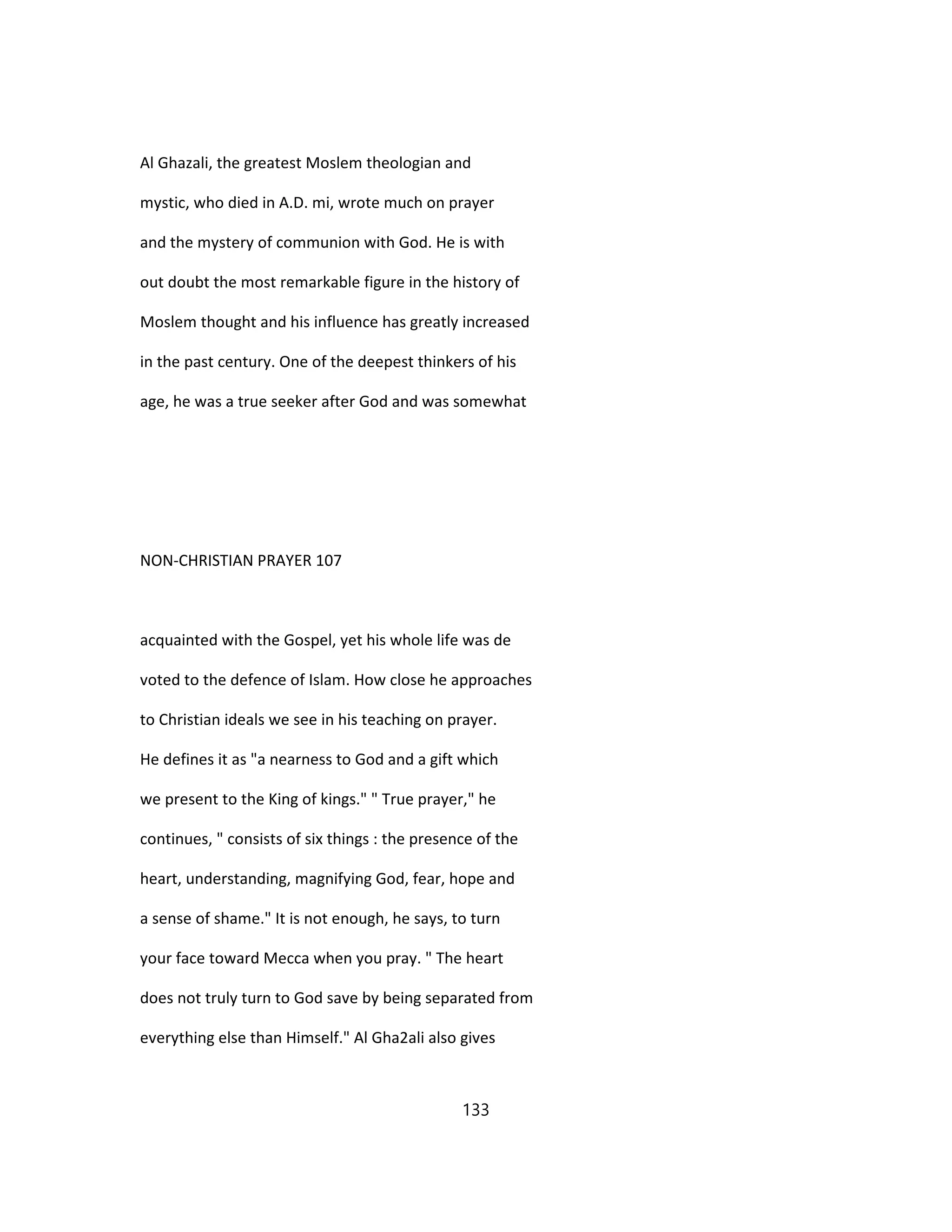Al Ghazali, the greatest Moslem theologian and
mystic, who died in A.D. mi, wrote much on prayer
and the mystery of communion with God. He is with
out doubt the most remarkable figure in the history of
Moslem thought and his influence has greatly increased
in the past century. One of the deepest thinkers of his
age, he was a true seeker after God and was somewhat
NON-CHRISTIAN PRAYER 107
acquainted with the Gospel, yet his whole life was de
voted to the defence of Islam. How close he approaches
to Christian ideals we see in his teaching on prayer.
He defines it as "a nearness to God and a gift which
we present to the King of kings." " True prayer," he
continues, " consists of six things : the presence of the
heart, understanding, magnifying God, fear, hope and
a sense of shame." It is not enough, he says, to turn
your face toward Mecca when you pray. " The heart
does not truly turn to God save by being separated from
everything else than Himself." Al Gha2ali also gives
133
 