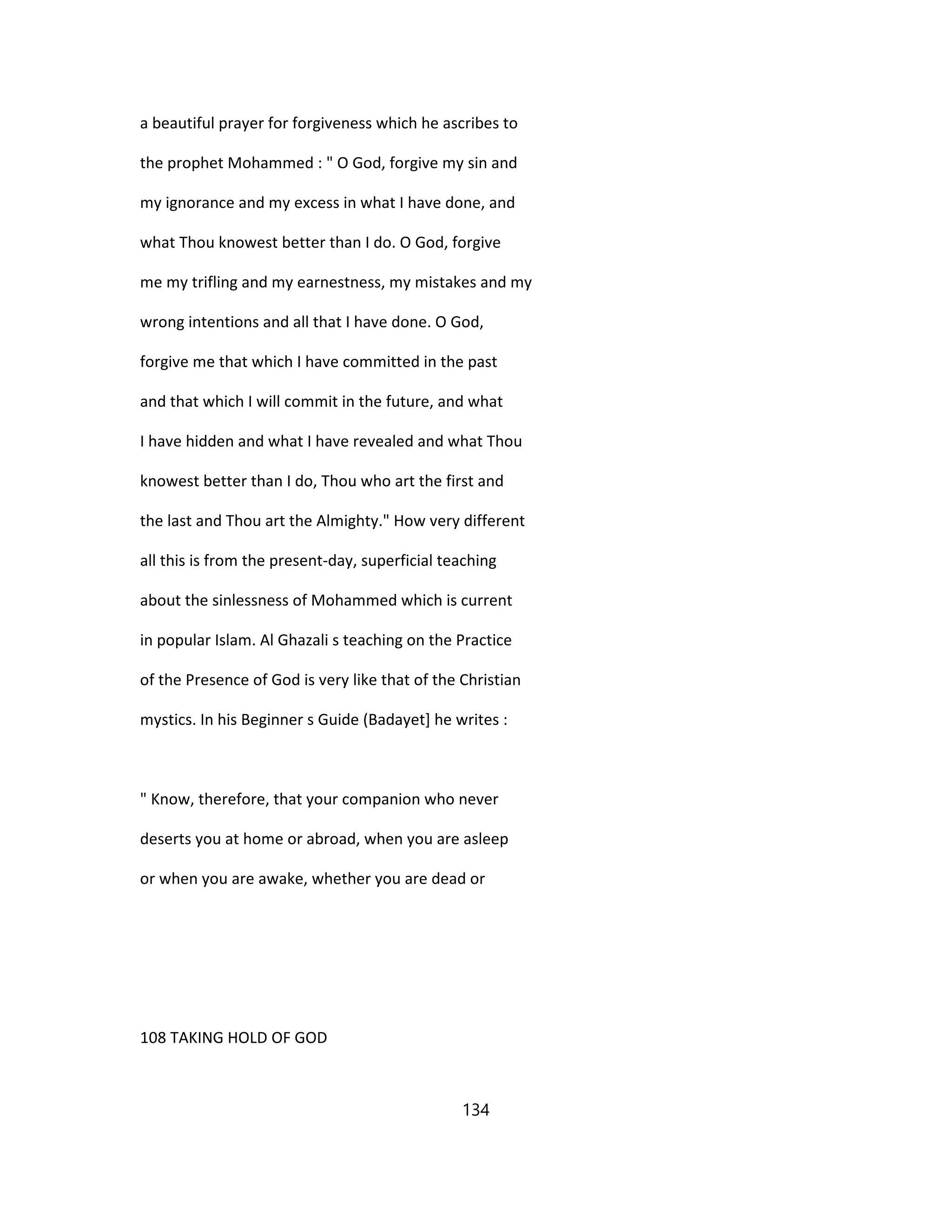 a beautiful prayer for forgiveness which he ascribes to
the prophet Mohammed : " O God, forgive my sin and
my ignorance and my excess in what I have done, and
what Thou knowest better than I do. O God, forgive
me my trifling and my earnestness, my mistakes and my
wrong intentions and all that I have done. O God,
forgive me that which I have committed in the past
and that which I will commit in the future, and what
I have hidden and what I have revealed and what Thou
knowest better than I do, Thou who art the first and
the last and Thou art the Almighty." How very different
all this is from the present-day, superficial teaching
about the sinlessness of Mohammed which is current
in popular Islam. Al Ghazali s teaching on the Practice
of the Presence of God is very like that of the Christian
mystics. In his Beginner s Guide (Badayet] he writes :
" Know, therefore, that your companion who never
deserts you at home or abroad, when you are asleep
or when you are awake, whether you are dead or
108 TAKING HOLD OF GOD
134
 