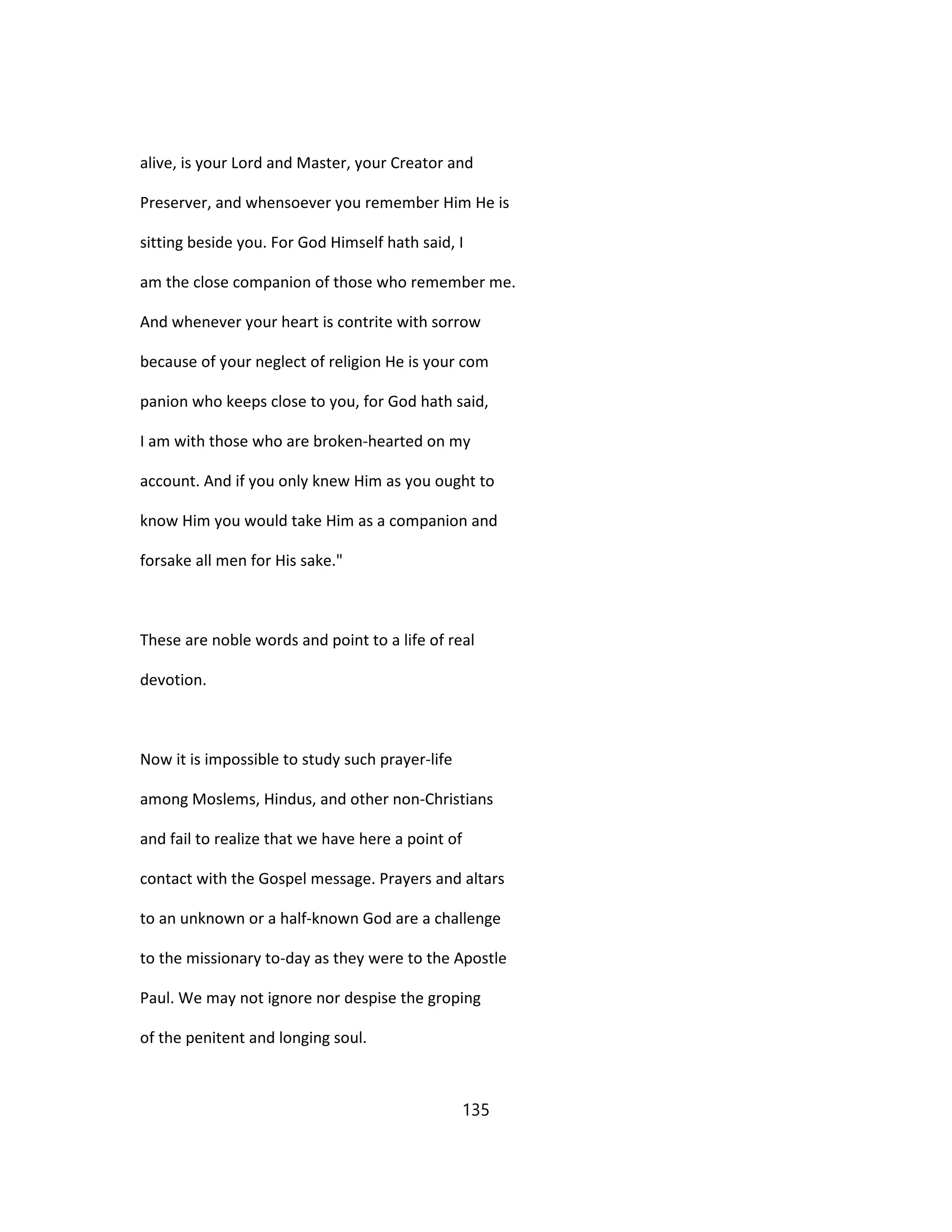 alive, is your Lord and Master, your Creator and
Preserver, and whensoever you remember Him He is
sitting beside you. For God Himself hath said, I
am the close companion of those who remember me.
And whenever your heart is contrite with sorrow
because of your neglect of religion He is your com
panion who keeps close to you, for God hath said,
I am with those who are broken-hearted on my
account. And if you only knew Him as you ought to
know Him you would take Him as a companion and
forsake all men for His sake."
These are noble words and point to a life of real
devotion.
Now it is impossible to study such prayer-life
among Moslems, Hindus, and other non-Christians
and fail to realize that we have here a point of
contact with the Gospel message. Prayers and altars
to an unknown or a half-known God are a challenge
to the missionary to-day as they were to the Apostle
Paul. We may not ignore nor despise the groping
of the penitent and longing soul.
135
 