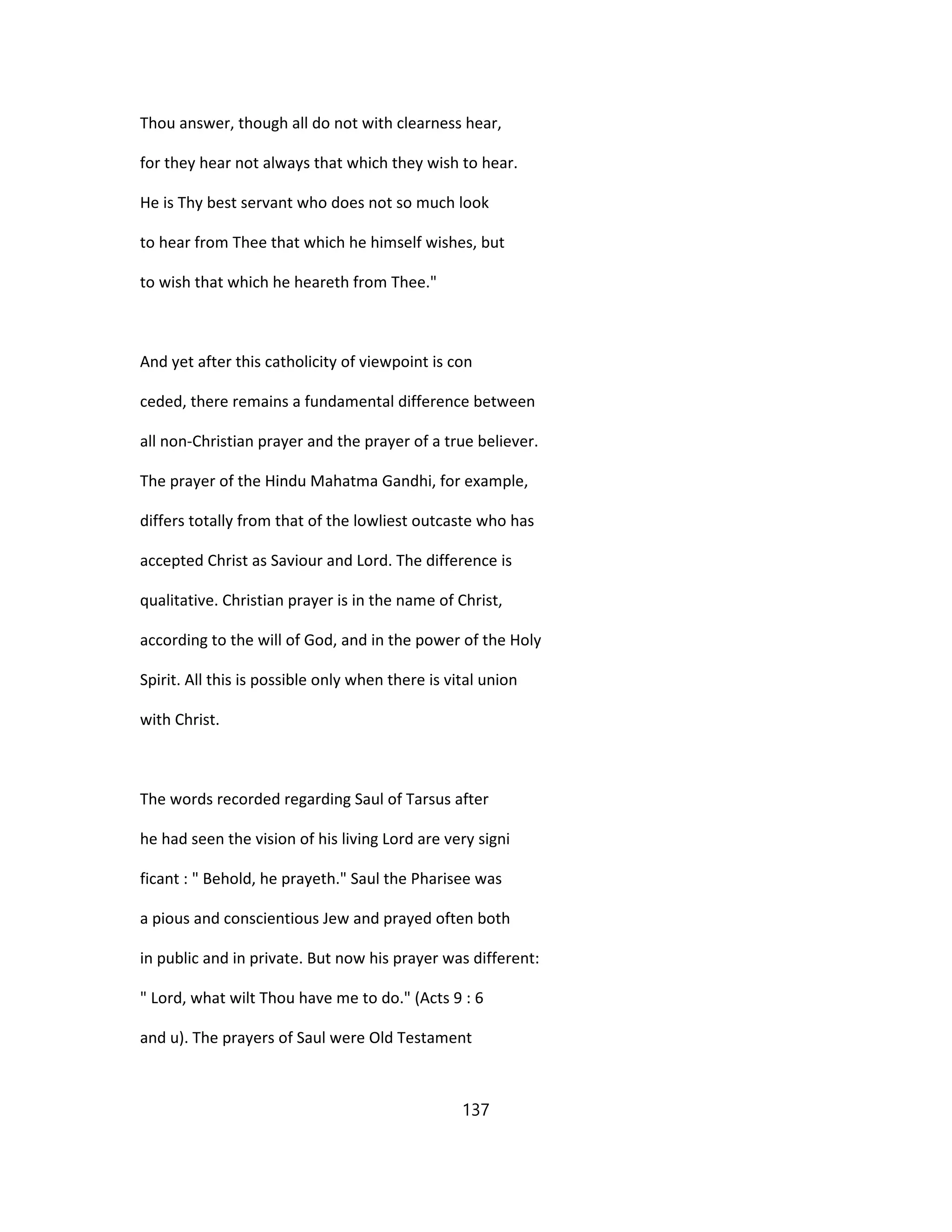 Thou answer, though all do not with clearness hear,
for they hear not always that which they wish to hear.
He is Thy best servant who does not so much look
to hear from Thee that which he himself wishes, but
to wish that which he heareth from Thee."
And yet after this catholicity of viewpoint is con
ceded, there remains a fundamental difference between
all non-Christian prayer and the prayer of a true believer.
The prayer of the Hindu Mahatma Gandhi, for example,
differs totally from that of the lowliest outcaste who has
accepted Christ as Saviour and Lord. The difference is
qualitative. Christian prayer is in the name of Christ,
according to the will of God, and in the power of the Holy
Spirit. All this is possible only when there is vital union
with Christ.
The words recorded regarding Saul of Tarsus after
he had seen the vision of his living Lord are very signi
ficant : " Behold, he prayeth." Saul the Pharisee was
a pious and conscientious Jew and prayed often both
in public and in private. But now his prayer was different:
" Lord, what wilt Thou have me to do." (Acts 9 : 6
and u). The prayers of Saul were Old Testament
137
 