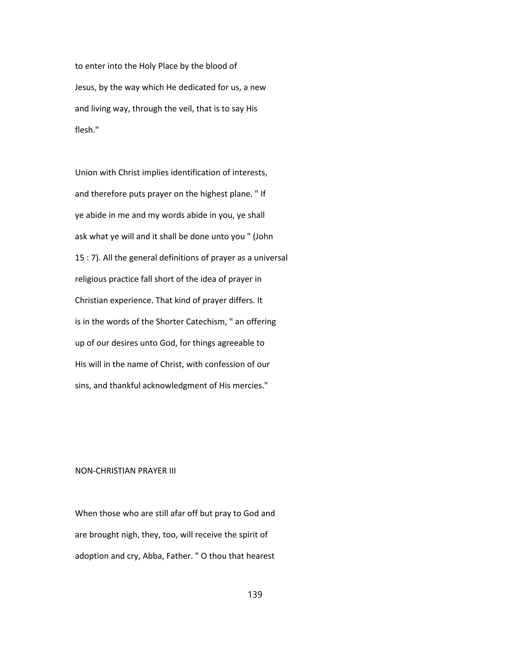 to enter into the Holy Place by the blood of
Jesus, by the way which He dedicated for us, a new
and living way, through the veil, that is to say His
flesh."
Union with Christ implies identification of interests,
and therefore puts prayer on the highest plane. " If
ye abide in me and my words abide in you, ye shall
ask what ye will and it shall be done unto you " (John
15 : 7). All the general definitions of prayer as a universal
religious practice fall short of the idea of prayer in
Christian experience. That kind of prayer differs. It
is in the words of the Shorter Catechism, " an offering
up of our desires unto God, for things agreeable to
His will in the name of Christ, with confession of our
sins, and thankful acknowledgment of His mercies."
NON-CHRISTIAN PRAYER III
When those who are still afar off but pray to God and
are brought nigh, they, too, will receive the spirit of
adoption and cry, Abba, Father. " O thou that hearest
139
 