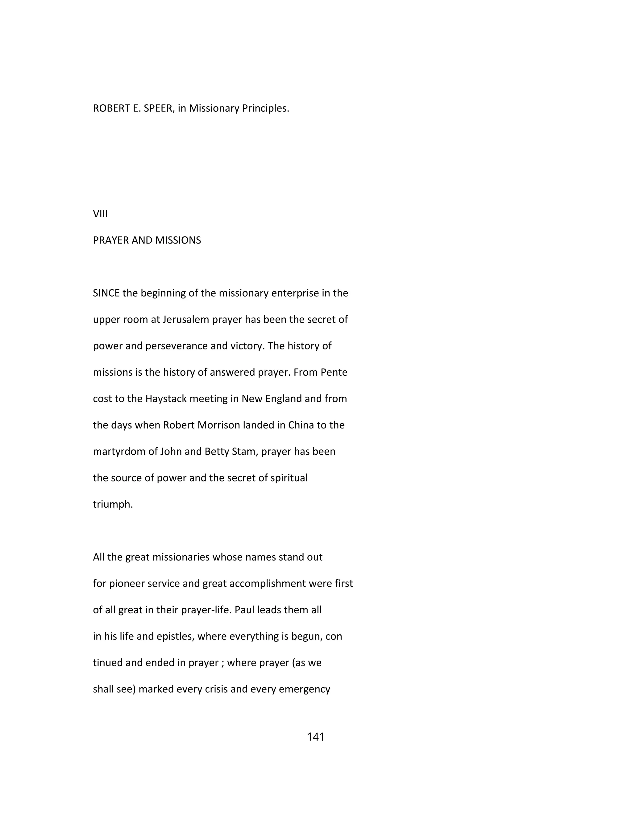 ROBERT E. SPEER, in Missionary Principles.
VIII
PRAYER AND MISSIONS
SINCE the beginning of the missionary enterprise in the
upper room at Jerusalem prayer has been the secret of
power and perseverance and victory. The history of
missions is the history of answered prayer. From Pente
cost to the Haystack meeting in New England and from
the days when Robert Morrison landed in China to the
martyrdom of John and Betty Stam, prayer has been
the source of power and the secret of spiritual
triumph.
All the great missionaries whose names stand out
for pioneer service and great accomplishment were first
of all great in their prayer-life. Paul leads them all
in his life and epistles, where everything is begun, con
tinued and ended in prayer ; where prayer (as we
shall see) marked every crisis and every emergency
141
 