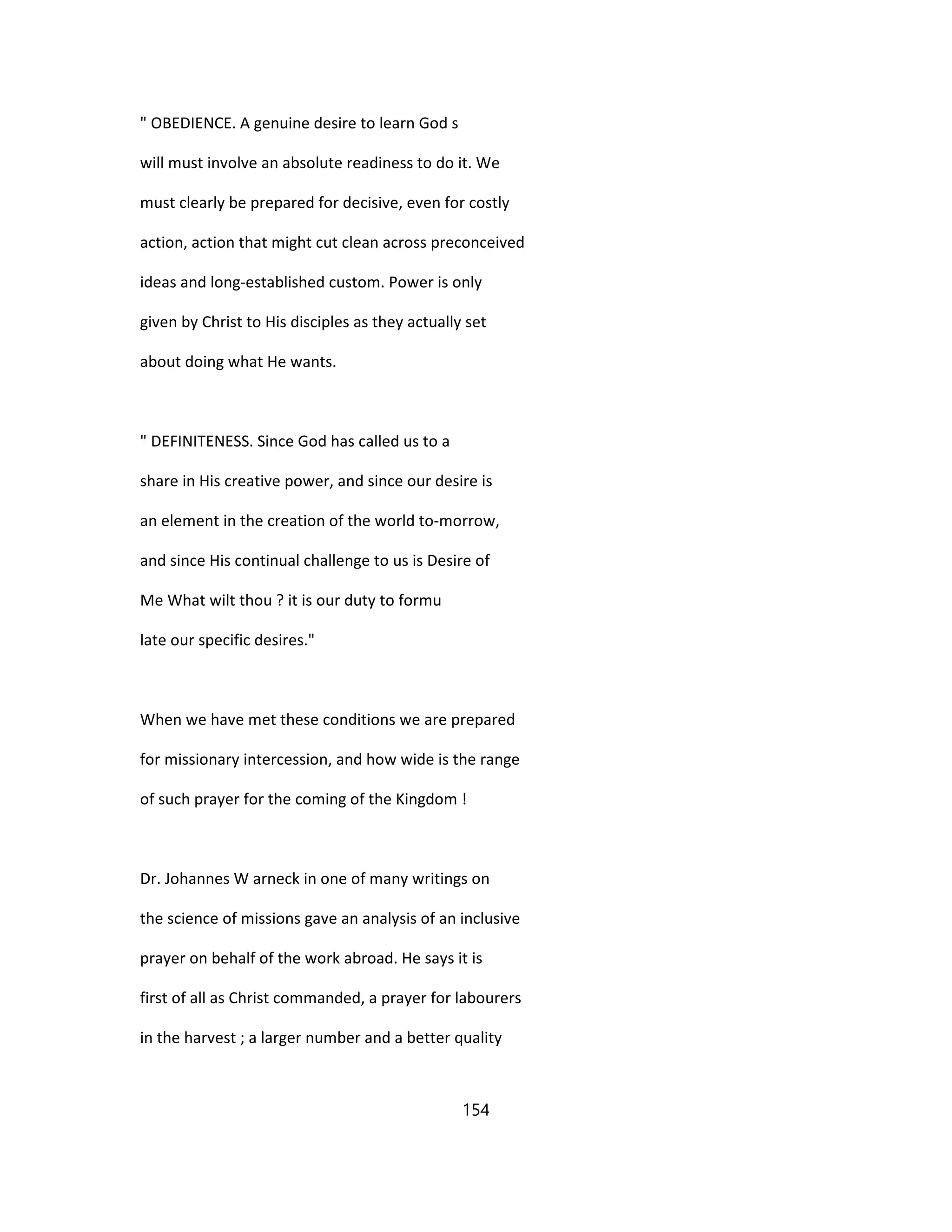 " OBEDIENCE. A genuine desire to learn God s
will must involve an absolute readiness to do it. We
must clearly be prepared for decisive, even for costly
action, action that might cut clean across preconceived
ideas and long-established custom. Power is only
given by Christ to His disciples as they actually set
about doing what He wants.
" DEFINITENESS. Since God has called us to a
share in His creative power, and since our desire is
an element in the creation of the world to-morrow,
and since His continual challenge to us is Desire of
Me What wilt thou ? it is our duty to formu
late our specific desires."
When we have met these conditions we are prepared
for missionary intercession, and how wide is the range
of such prayer for the coming of the Kingdom !
Dr. Johannes W arneck in one of many writings on
the science of missions gave an analysis of an inclusive
prayer on behalf of the work abroad. He says it is
first of all as Christ commanded, a prayer for labourers
in the harvest ; a larger number and a better quality
154
 