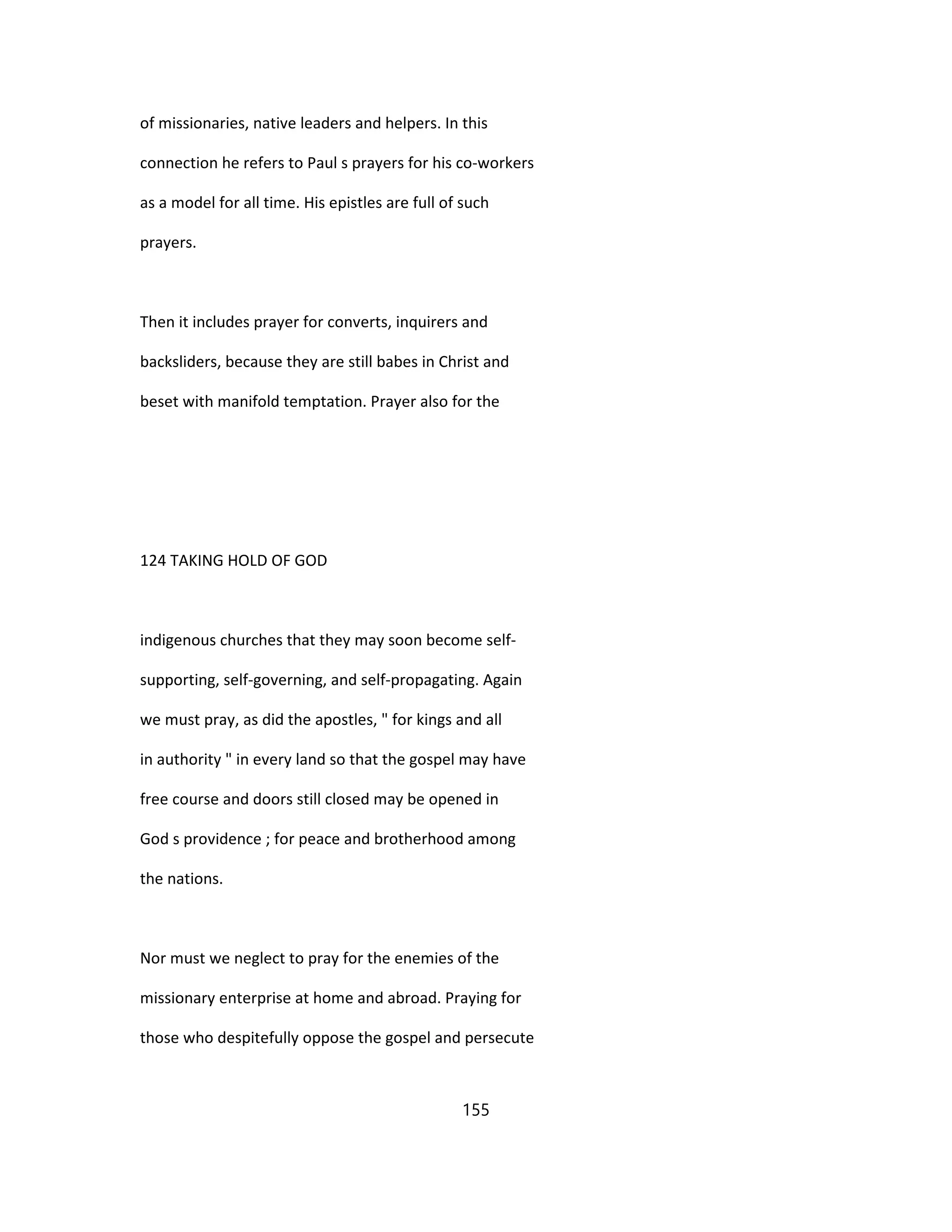 of missionaries, native leaders and helpers. In this
connection he refers to Paul s prayers for his co-workers
as a model for all time. His epistles are full of such
prayers.
Then it includes prayer for converts, inquirers and
backsliders, because they are still babes in Christ and
beset with manifold temptation. Prayer also for the
124 TAKING HOLD OF GOD
indigenous churches that they may soon become self-
supporting, self-governing, and self-propagating. Again
we must pray, as did the apostles, " for kings and all
in authority " in every land so that the gospel may have
free course and doors still closed may be opened in
God s providence ; for peace and brotherhood among
the nations.
Nor must we neglect to pray for the enemies of the
missionary enterprise at home and abroad. Praying for
those who despitefully oppose the gospel and persecute
155
 