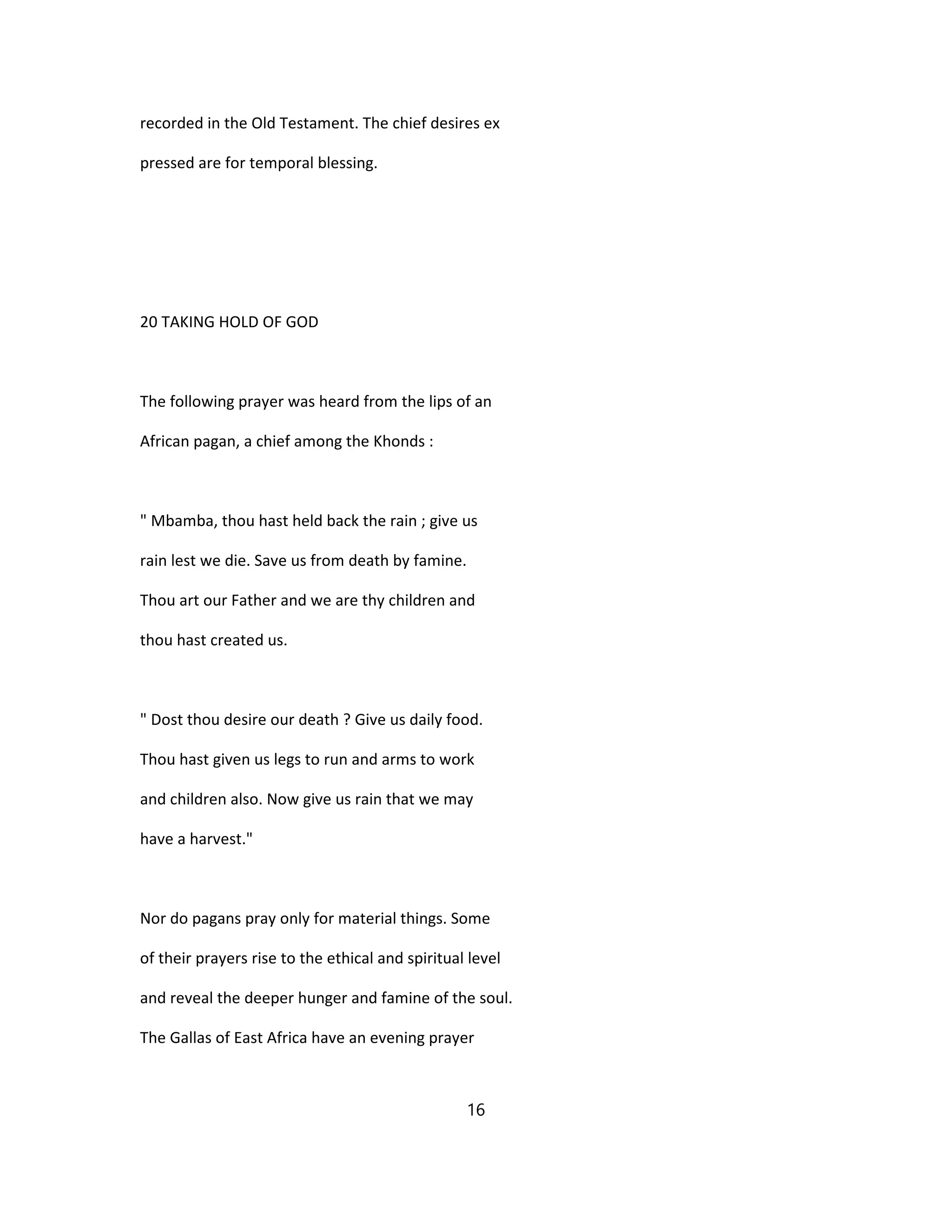 recorded in the Old Testament. The chief desires ex
pressed are for temporal blessing.
20 TAKING HOLD OF GOD
The following prayer was heard from the lips of an
African pagan, a chief among the Khonds :
" Mbamba, thou hast held back the rain ; give us
rain lest we die. Save us from death by famine.
Thou art our Father and we are thy children and
thou hast created us.
" Dost thou desire our death ? Give us daily food.
Thou hast given us legs to run and arms to work
and children also. Now give us rain that we may
have a harvest."
Nor do pagans pray only for material things. Some
of their prayers rise to the ethical and spiritual level
and reveal the deeper hunger and famine of the soul.
The Gallas of East Africa have an evening prayer
16
 