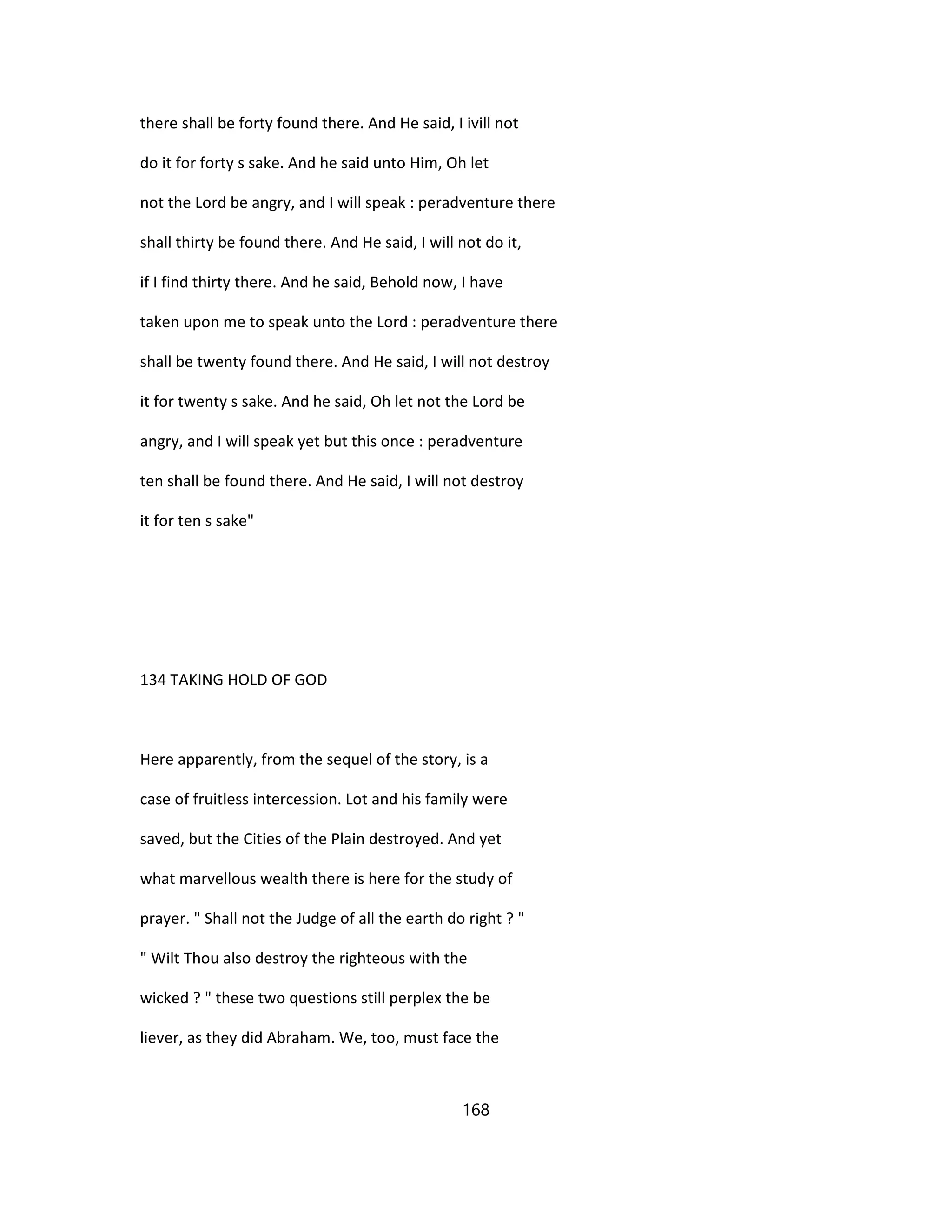 there shall be forty found there. And He said, I ivill not
do it for forty s sake. And he said unto Him, Oh let
not the Lord be angry, and I will speak : peradventure there
shall thirty be found there. And He said, I will not do it,
if I find thirty there. And he said, Behold now, I have
taken upon me to speak unto the Lord : peradventure there
shall be twenty found there. And He said, I will not destroy
it for twenty s sake. And he said, Oh let not the Lord be
angry, and I will speak yet but this once : peradventure
ten shall be found there. And He said, I will not destroy
it for ten s sake"
134 TAKING HOLD OF GOD
Here apparently, from the sequel of the story, is a
case of fruitless intercession. Lot and his family were
saved, but the Cities of the Plain destroyed. And yet
what marvellous wealth there is here for the study of
prayer. " Shall not the Judge of all the earth do right ? "
" Wilt Thou also destroy the righteous with the
wicked ? " these two questions still perplex the be
liever, as they did Abraham. We, too, must face the
168
 