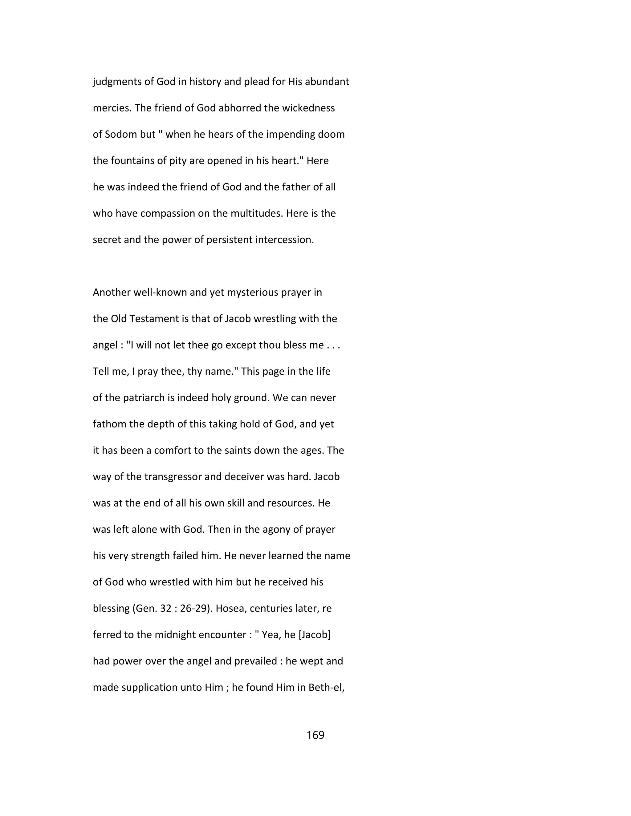 judgments of God in history and plead for His abundant
mercies. The friend of God abhorred the wickedness
of Sodom but " when he hears of the impending doom
the fountains of pity are opened in his heart." Here
he was indeed the friend of God and the father of all
who have compassion on the multitudes. Here is the
secret and the power of persistent intercession.
Another well-known and yet mysterious prayer in
the Old Testament is that of Jacob wrestling with the
angel : "I will not let thee go except thou bless me . . .
Tell me, I pray thee, thy name." This page in the life
of the patriarch is indeed holy ground. We can never
fathom the depth of this taking hold of God, and yet
it has been a comfort to the saints down the ages. The
way of the transgressor and deceiver was hard. Jacob
was at the end of all his own skill and resources. He
was left alone with God. Then in the agony of prayer
his very strength failed him. He never learned the name
of God who wrestled with him but he received his
blessing (Gen. 32 : 26-29). Hosea, centuries later, re
ferred to the midnight encounter : " Yea, he [Jacob]
had power over the angel and prevailed : he wept and
made supplication unto Him ; he found Him in Beth-el,
169
 